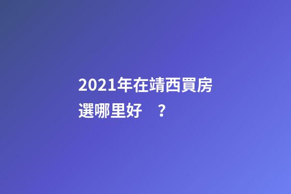 2021年在靖西買房選哪里好？